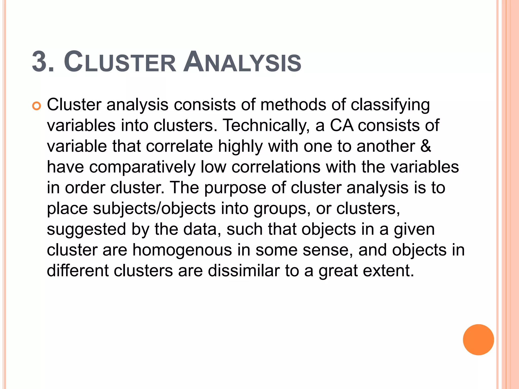 3. CLUSTER ANALYSIS
 Cluster analysis consists of methods of classifying
variables into clusters. Technically, a CA consists of
variable that correlate highly with one to another &
have comparatively low correlations with the variables
in order cluster. The purpose of cluster analysis is to
place subjects/objects into groups, or clusters,
suggested by the data, such that objects in a given
cluster are homogenous in some sense, and objects in
different clusters are dissimilar to a great extent.
 