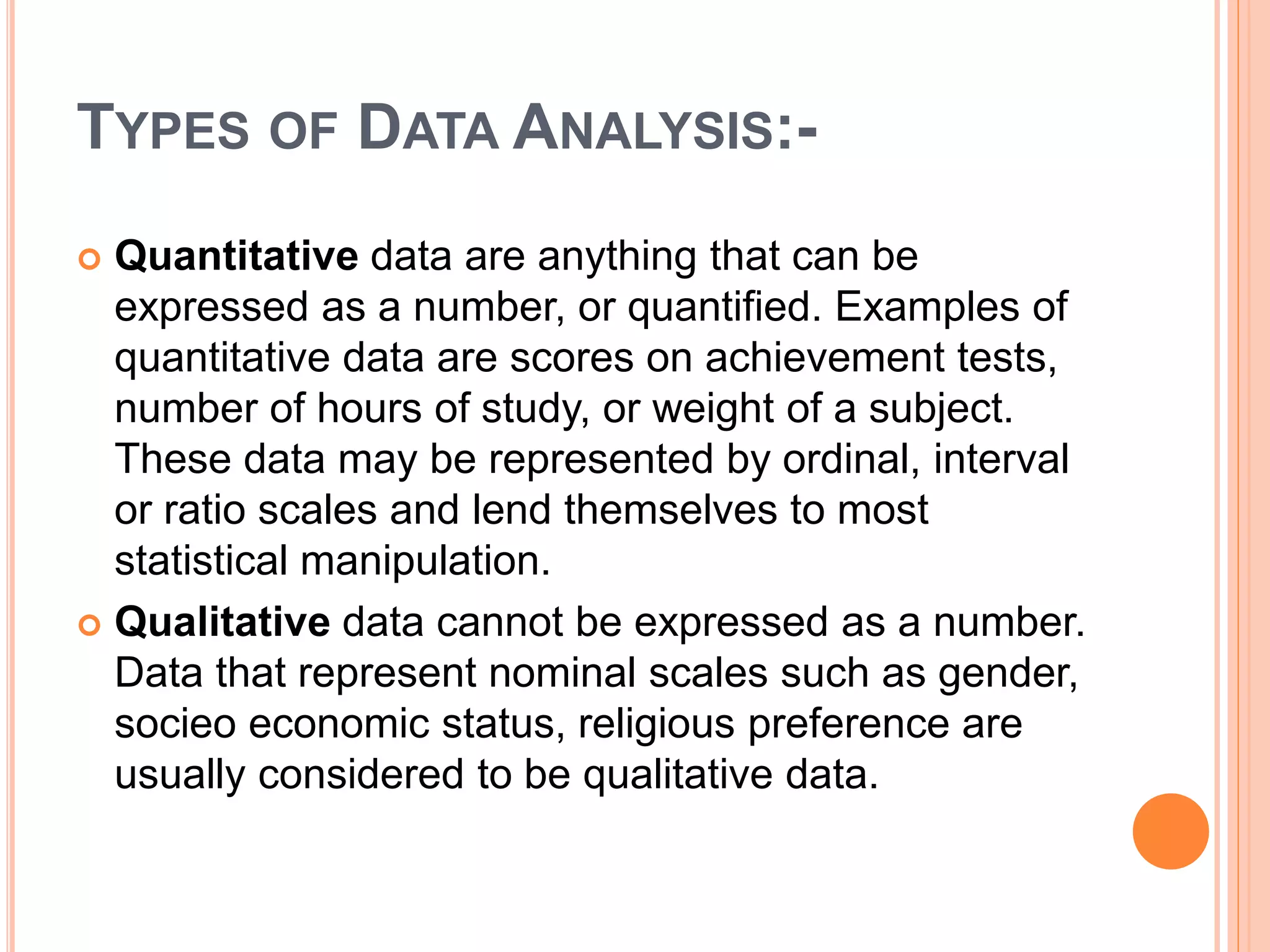TYPES OF DATA ANALYSIS:-
 Quantitative data are anything that can be
expressed as a number, or quantified. Examples of
quantitative data are scores on achievement tests,
number of hours of study, or weight of a subject.
These data may be represented by ordinal, interval
or ratio scales and lend themselves to most
statistical manipulation.
 Qualitative data cannot be expressed as a number.
Data that represent nominal scales such as gender,
socieo economic status, religious preference are
usually considered to be qualitative data.
 
