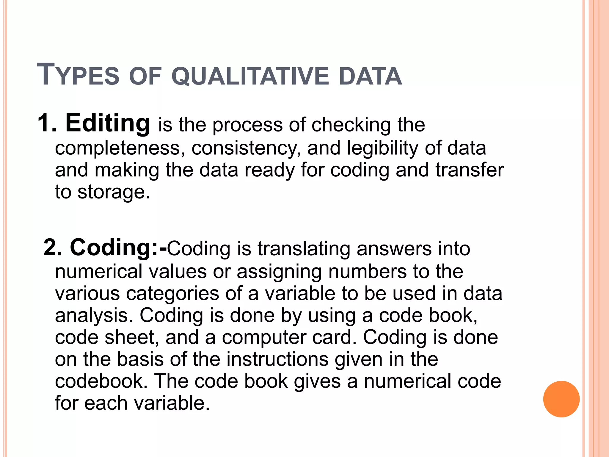 TYPES OF QUALITATIVE DATA
1. Editing is the process of checking the
completeness, consistency, and legibility of data
and making the data ready for coding and transfer
to storage.
2. Coding:-Coding is translating answers into
numerical values or assigning numbers to the
various categories of a variable to be used in data
analysis. Coding is done by using a code book,
code sheet, and a computer card. Coding is done
on the basis of the instructions given in the
codebook. The code book gives a numerical code
for each variable.
 