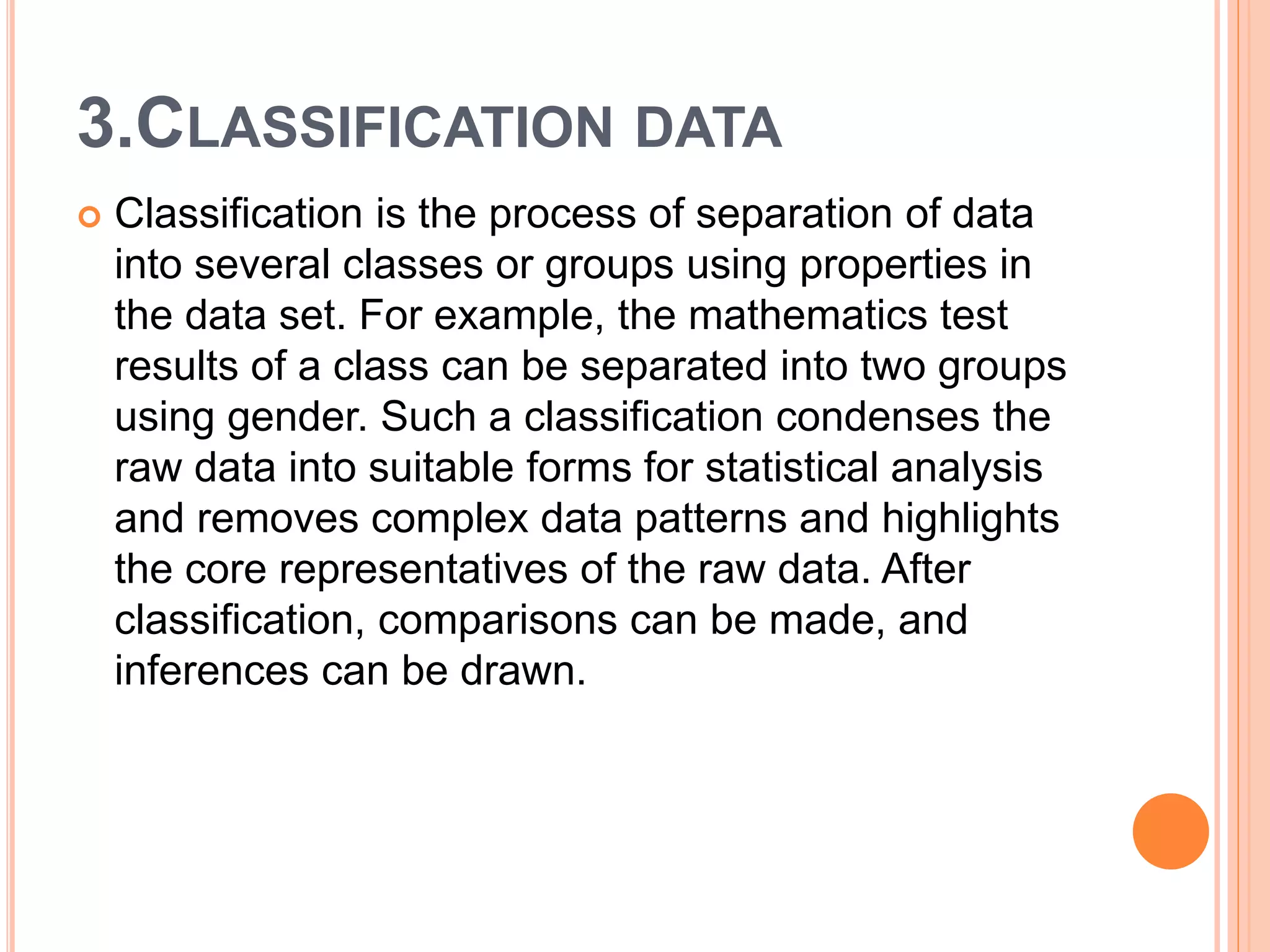 3.CLASSIFICATION DATA
 Classification is the process of separation of data
into several classes or groups using properties in
the data set. For example, the mathematics test
results of a class can be separated into two groups
using gender. Such a classification condenses the
raw data into suitable forms for statistical analysis
and removes complex data patterns and highlights
the core representatives of the raw data. After
classification, comparisons can be made, and
inferences can be drawn.
 