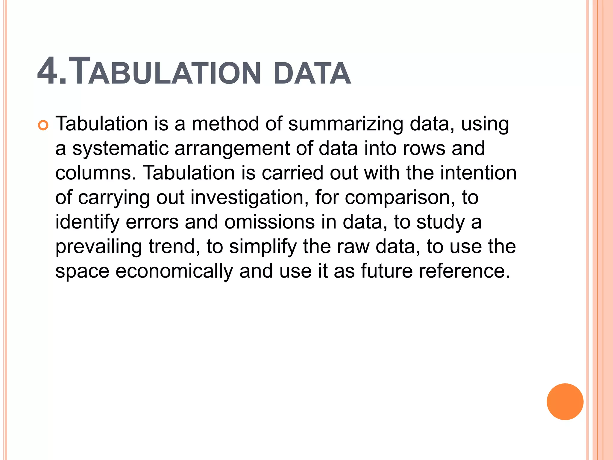 4.TABULATION DATA
 Tabulation is a method of summarizing data, using
a systematic arrangement of data into rows and
columns. Tabulation is carried out with the intention
of carrying out investigation, for comparison, to
identify errors and omissions in data, to study a
prevailing trend, to simplify the raw data, to use the
space economically and use it as future reference.
 