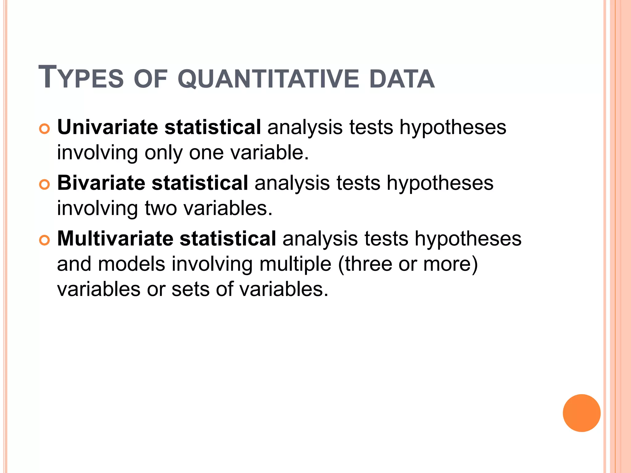 TYPES OF QUANTITATIVE DATA
 Univariate statistical analysis tests hypotheses
involving only one variable.
 Bivariate statistical analysis tests hypotheses
involving two variables.
 Multivariate statistical analysis tests hypotheses
and models involving multiple (three or more)
variables or sets of variables.
 