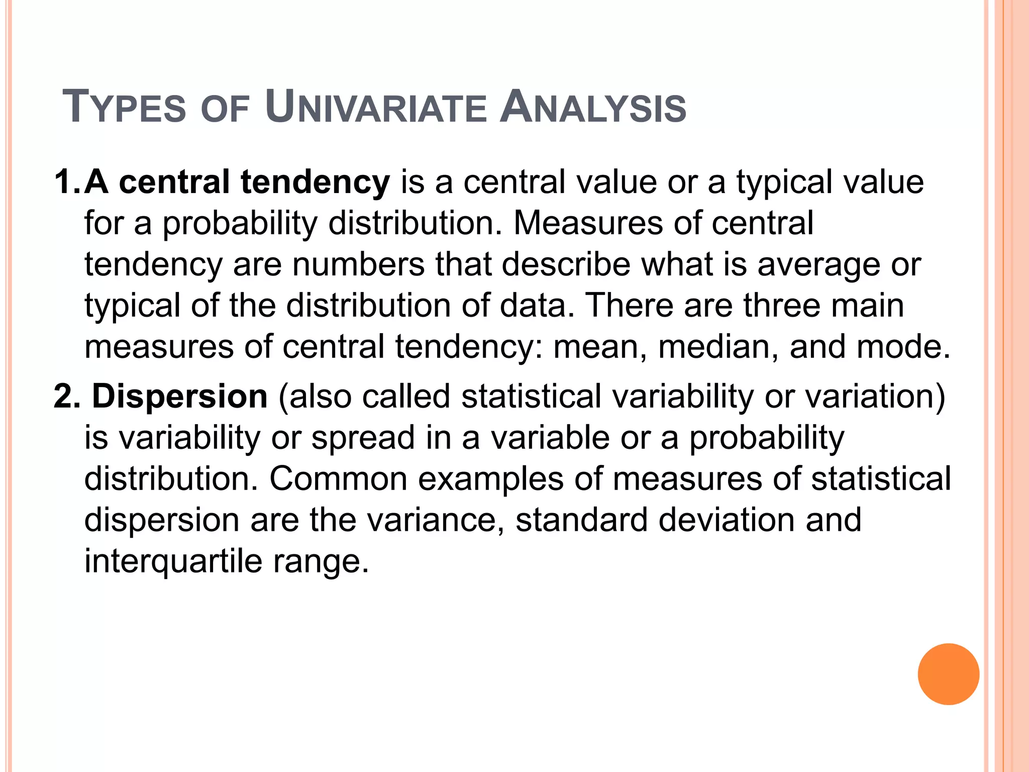 TYPES OF UNIVARIATE ANALYSIS
1.A central tendency is a central value or a typical value
for a probability distribution. Measures of central
tendency are numbers that describe what is average or
typical of the distribution of data. There are three main
measures of central tendency: mean, median, and mode.
2. Dispersion (also called statistical variability or variation)
is variability or spread in a variable or a probability
distribution. Common examples of measures of statistical
dispersion are the variance, standard deviation and
interquartile range.
 