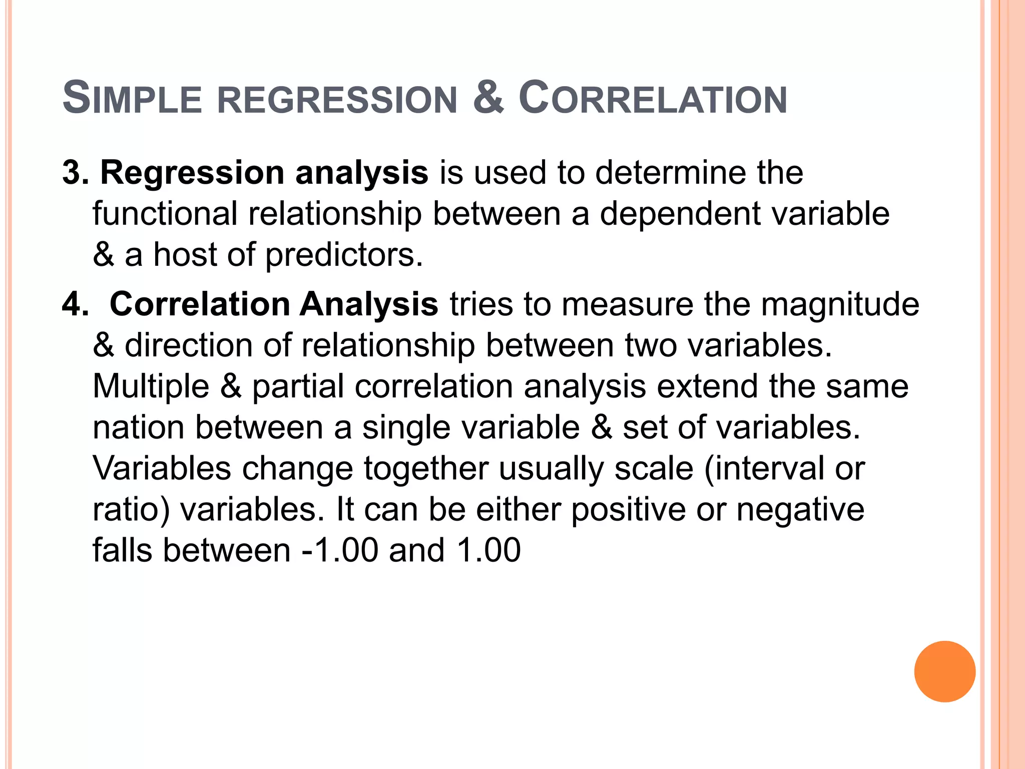 SIMPLE REGRESSION & CORRELATION
3. Regression analysis is used to determine the
functional relationship between a dependent variable
& a host of predictors.
4. Correlation Analysis tries to measure the magnitude
& direction of relationship between two variables.
Multiple & partial correlation analysis extend the same
nation between a single variable & set of variables.
Variables change together usually scale (interval or
ratio) variables. It can be either positive or negative
falls between -1.00 and 1.00
 