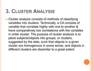 3. CLUSTER ANALYSIS
 Cluster analysis consists of methods of classifying
variables into clusters. Technically, a CA consists of
variable that correlate highly with one to another &
have comparatively low correlations with the variables
in order cluster. The purpose of cluster analysis is to
place subjects/objects into groups, or clusters,
suggested by the data, such that objects in a given
cluster are homogenous in some sense, and objects in
different clusters are dissimilar to a great extent.
 