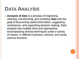 DATA ANALYSIS
 Analysis of data is a process of inspecting,
cleaning, transforming, and modeling data with the
goal of discovering useful information, suggesting
conclusions, and supporting decision making. Data
analysis has multiple facts and approaches,
encompassing diverse techniques under a variety
of names, in different business, science, and social
science domains.
 