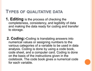TYPES OF QUALITATIVE DATA
1. Editing is the process of checking the
completeness, consistency, and legibility of data
and making the data ready for coding and transfer
to storage.
2. Coding:-Coding is translating answers into
numerical values or assigning numbers to the
various categories of a variable to be used in data
analysis. Coding is done by using a code book,
code sheet, and a computer card. Coding is done
on the basis of the instructions given in the
codebook. The code book gives a numerical code
for each variable.
 