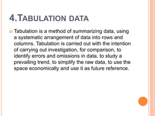 4.TABULATION DATA
 Tabulation is a method of summarizing data, using
a systematic arrangement of data into rows and
columns. Tabulation is carried out with the intention
of carrying out investigation, for comparison, to
identify errors and omissions in data, to study a
prevailing trend, to simplify the raw data, to use the
space economically and use it as future reference.
 