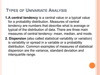 TYPES OF UNIVARIATE ANALYSIS
1.A central tendency is a central value or a typical value
for a probability distribution. Measures of central
tendency are numbers that describe what is average or
typical of the distribution of data. There are three main
measures of central tendency: mean, median, and mode.
2. Dispersion (also called statistical variability or variation)
is variability or spread in a variable or a probability
distribution. Common examples of measures of statistical
dispersion are the variance, standard deviation and
interquartile range.
 