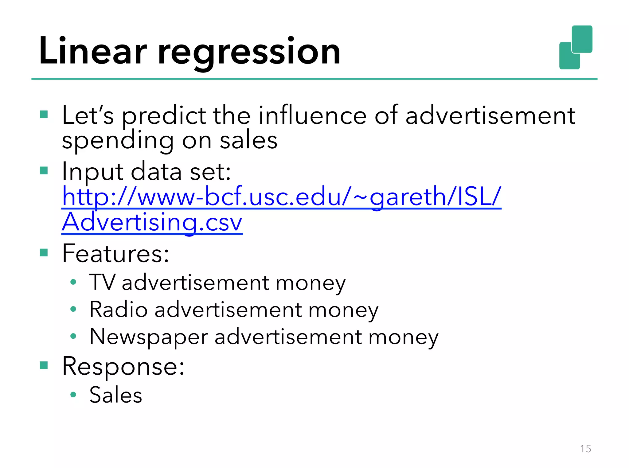 Linear regression
§  Let’s predict the inﬂuence of advertisement
spending on sales
§  Input data set:
http://www-bcf.usc.edu/~gareth/ISL/
Advertising.csv
§  Features:
•  TV advertisement money
•  Radio advertisement money
•  Newspaper advertisement money
§  Response:
•  Sales
15
 