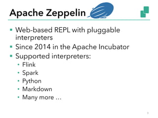 Apache Zeppelin
§  Web-based REPL with pluggable
interpreters
§  Since 2014 in the Apache Incubator
§  Supported interpreters:
•  Flink
•  Spark
•  Python
•  Markdown
•  Many more …
9
 