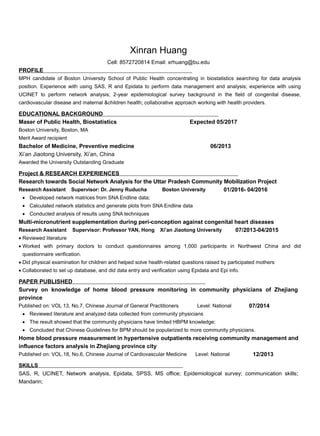 Xinran Huang
Cell: 8572720814 Email: xrhuang@bu.edu
PROFILE
MPH candidate of Boston University School of Public Health concentrating in biostatistics searching for data analysis
position. Experience with using SAS, R and Epidata to perform data management and analysis; experience with using
UCINET to perform network analysis; 2-year epidemiological survey background in the field of congenital disease,
cardiovascular disease and maternal &children health; collaborative approach working with health providers.
EDUCATIONAL BACKGROUND
Maser of Public Health, Biostatistics Expected 05/2017
Boston University, Boston, MA
Merit Award recipient
Bachelor of Medicine, Preventive medicine 06/2013
Xi’an Jiaotong University, Xi’an, China
Awarded the University Outstanding Graduate
Project & RESEARCH EXPERIENCES
Research towards Social Network Analysis for the Uttar Pradesh Community Mobilization Project
Research Assistant Supervisor: Dr. Jenny Ruducha Boston University 01/2016- 04/2016
• Developed network matrices from SNA Endline data;
• Calculated network statistics and generate plots from SNA Endline data
• Conducted analysis of results using SNA techniques
Multi-micronutrient supplementation during peri-conception against congenital heart diseases
Research Assistant Supervisor: Professor YAN, Hong Xi’an Jiaotong University 07/2013-04/2015
• Reviewed literature
• Worked with primary doctors to conduct questionnaires among 1,000 participants in Northwest China and did
questionnaire verification.
• Did physical examination for children and helped solve health-related questions raised by participated mothers
• Collaborated to set up database, and did data entry and verification using Epidata and Epi info.
PAPER PUBLISHED
Survey on knowledge of home blood pressure monitoring in community physicians of Zhejiang
province
Published on: VOL 13, No.7, Chinese Journal of General Practitioners Level: National 07/2014
• Reviewed literature and analyzed data collected from community physicians
• The result showed that the community physicians have limited HBPM knowledge;
• Concluded that Chinese Guidelines for BPM should be popularized to more community physicians.
Home blood pressure measurement in hypertensive outpatients receiving community management and
influence factors analysis in Zhejiang province city
Published on: VOL.18, No.6, Chinese Journal of Cardiovascular Medicine Level: National 12/2013
SKILLS
SAS, R, UCINET, Network analysis, Epidata, SPSS, MS office; Epidemiological survey; communication skills;
Mandarin;
 