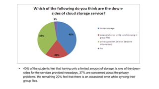 • 40% of the students feel that having only a limited amount of storage is one of the down-
sides for the services provided nowadays, 37% are concerned about the privacy
problems, the remaining 20% feel that there is an occasional error while syncing their
group files.
 