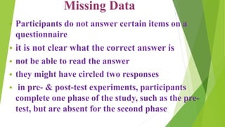Missing Data
 Participants do not answer certain items on a
questionnaire
 it is not clear what the correct answer is
 not be able to read the answer
 they might have circled two responses
 in pre- & post-test experiments, participants
complete one phase of the study, such as the pre-
test, but are absent for the second phase
 
