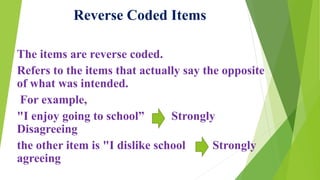 The items are reverse coded.
Refers to the items that actually say the opposite
of what was intended.
For example,
"I enjoy going to school” Strongly
Disagreeing
the other item is "I dislike school Strongly
agreeing
Reverse Coded Items
 