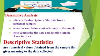 Descriptive Statistics
are numerical values obtained from the sample that
gives meaning to the data collected.
Descriptive Analysis
 refers to the description of the data from a
particular sample;
 hence the conclusion must refer only to the sample
 these summarize the data and describe sample
characteristics
 