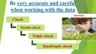 Be very accurate and careful
when working with the data
Check
Double-check
Triple check
Quadruple check
Data Analysis
 
