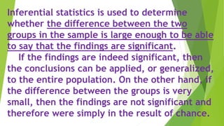 Inferential statistics is used to determine
whether the difference between the two
groups in the sample is large enough to be able
to say that the findings are significant.
If the findings are indeed significant, then
the conclusions can be applied, or generalized,
to the entire population. On the other hand, if
the difference between the groups is very
small, then the findings are not significant and
therefore were simply in the result of chance.
 