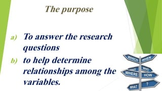 The purpose
a) To answer the research
questions
b) to help determine
relationships among the
variables.
 