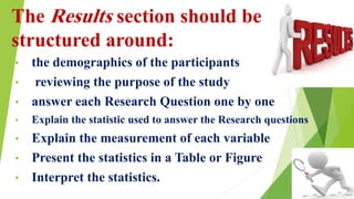 The Results section should be
structured around:
• the demographics of the participants
• reviewing the purpose of the study
• answer each Research Question one by one
• Explain the statistic used to answer the Research questions
• Explain the measurement of each variable
• Present the statistics in a Table or Figure
• Interpret the statistics.
 