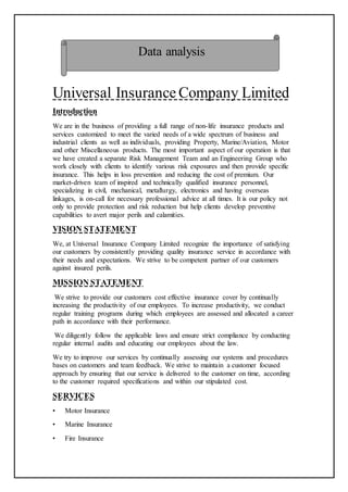Universal Insurance Company Limited
Introduction
We are in the business of providing a full range of non-life insurance products and
services customized to meet the varied needs of a wide spectrum of business and
industrial clients as well as individuals, providing Property, Marine/Aviation, Motor
and other Miscellaneous products. The most important aspect of our operation is that
we have created a separate Risk Management Team and an Engineering Group who
work closely with clients to identify various risk exposures and then provide specific
insurance. This helps in loss prevention and reducing the cost of premium. Our
market-driven team of inspired and technically qualified insurance personnel,
specializing in civil, mechanical, metallurgy, electronics and having overseas
linkages, is on-call for necessary professional advice at all times. It is our policy not
only to provide protection and risk reduction but help clients develop preventive
capabilities to avert major perils and calamities.
VISION STATEMENT
We, at Universal Insurance Company Limited recognize the importance of satisfying
our customers by consistently providing quality insurance service in accordance with
their needs and expectations. We strive to be competent partner of our customers
against insured perils.
MISSION STATEMENT
We strive to provide our customers cost effective insurance cover by continually
increasing the productivity of our employees. To increase productivity, we conduct
regular training programs during which employees are assessed and allocated a career
path in accordance with their performance.
We diligently follow the applicable laws and ensure strict compliance by conducting
regular internal audits and educating our employees about the law.
We try to improve our services by continually assessing our systems and procedures
bases on customers and team feedback. We strive to maintain a customer focused
approach by ensuring that our service is delivered to the customer on time, according
to the customer required specifications and within our stipulated cost.
SERVICES
• Motor Insurance
• Marine Insurance
• Fire Insurance
Data analysis
 