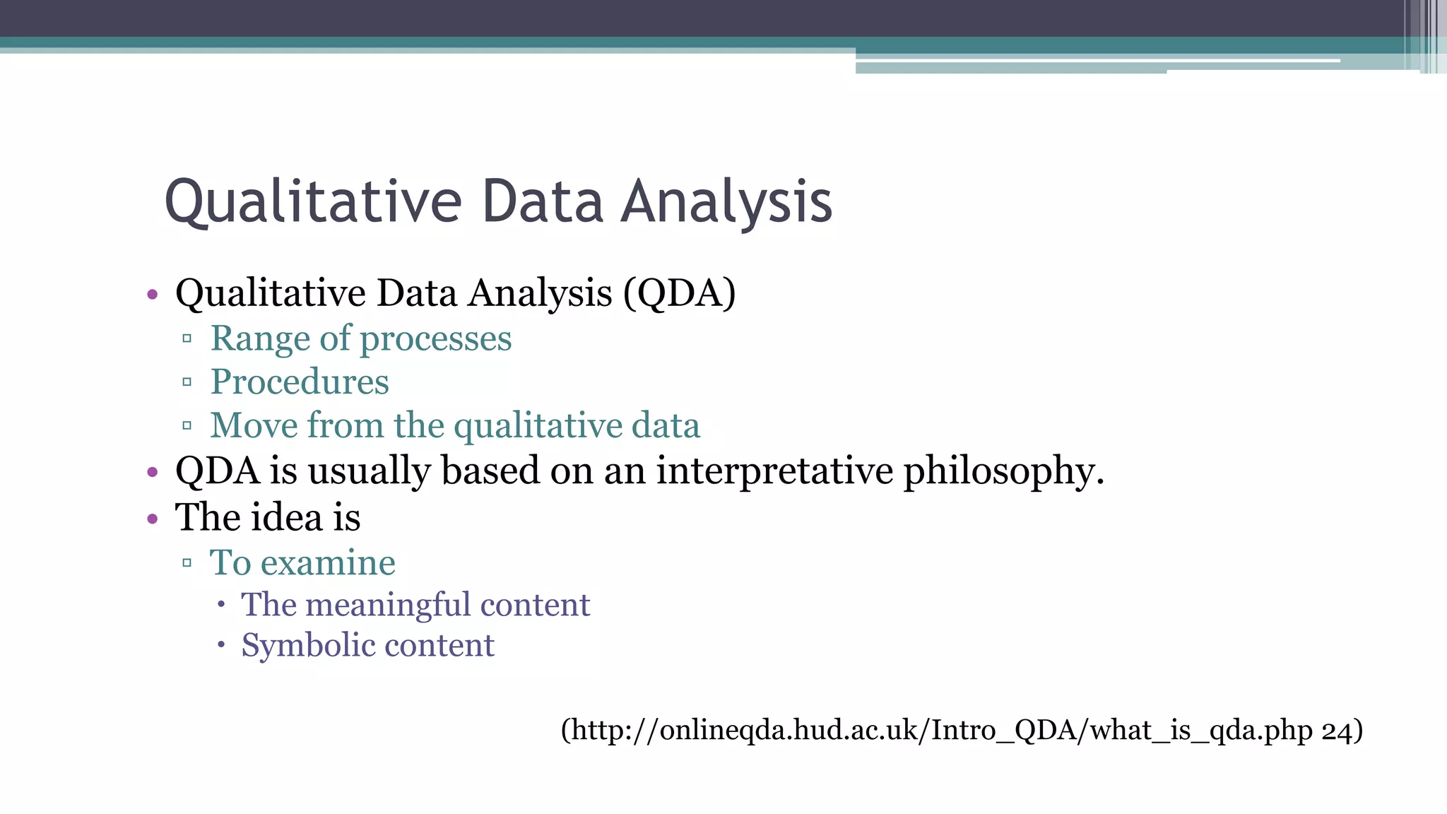 Qualitative Data Analysis
• Qualitative Data Analysis (QDA)
▫ Range of processes
▫ Procedures
▫ Move from the qualitative data
• QDA is usually based on an interpretative philosophy.
• The idea is
▫ To examine
 The meaningful content
 Symbolic content
(http://onlineqda.hud.ac.uk/Intro_QDA/what_is_qda.php 24)
 