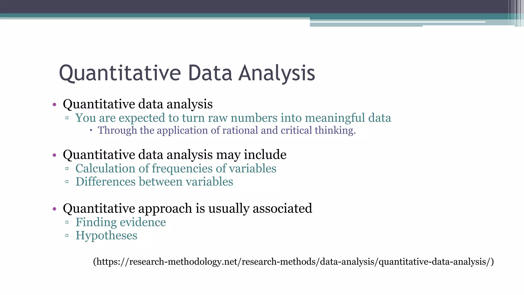 Quantitative Data Analysis
• Quantitative data analysis
▫ You are expected to turn raw numbers into meaningful data
 Through the application of rational and critical thinking.
• Quantitative data analysis may include
▫ Calculation of frequencies of variables
▫ Differences between variables
• Quantitative approach is usually associated
▫ Finding evidence
▫ Hypotheses
(https://research-methodology.net/research-methods/data-analysis/quantitative-data-analysis/)
 