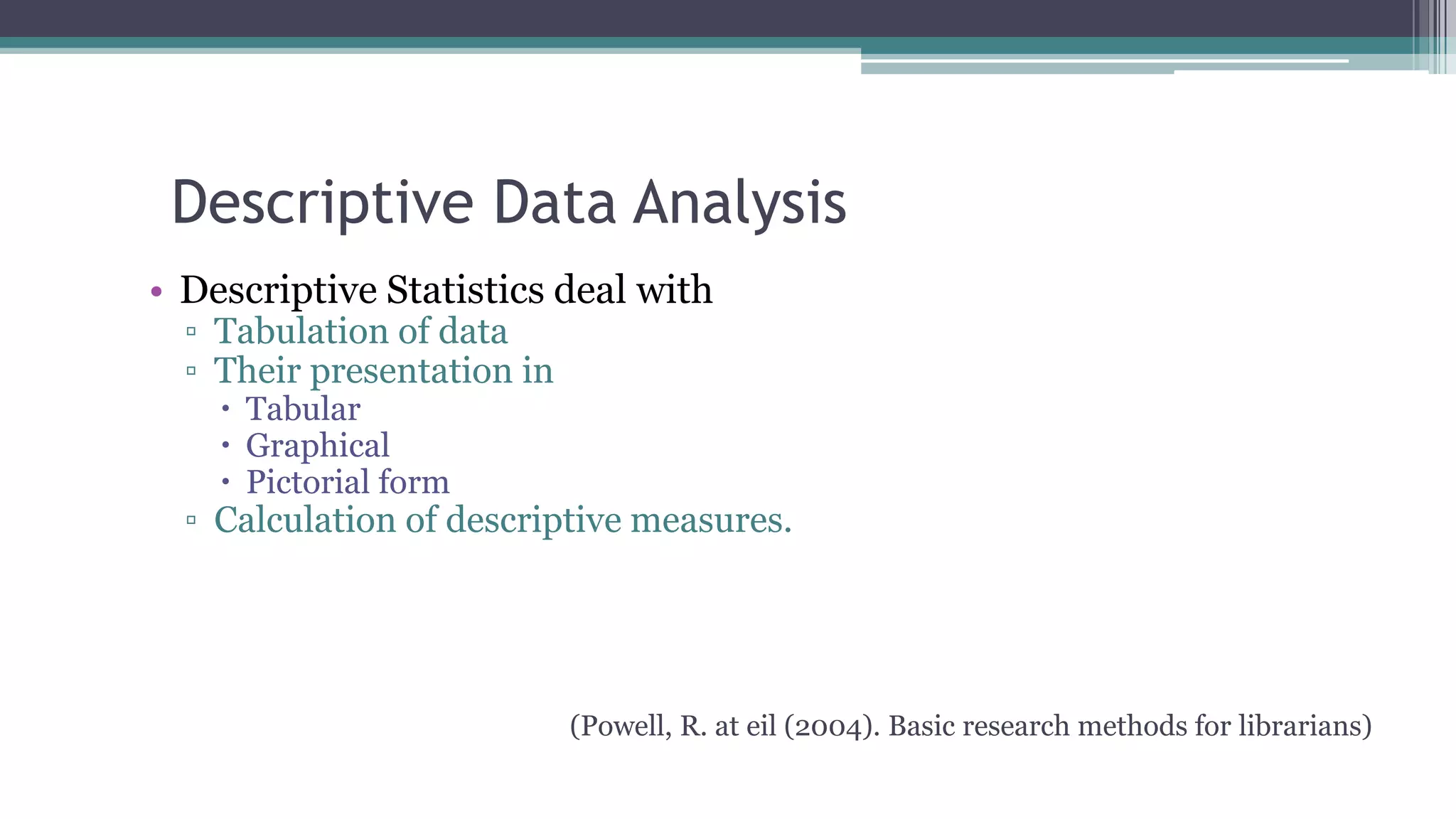 Descriptive Data Analysis
• Descriptive Statistics deal with
▫ Tabulation of data
▫ Their presentation in
 Tabular
 Graphical
 Pictorial form
▫ Calculation of descriptive measures.
(Powell, R. at eil (2004). Basic research methods for librarians)
 