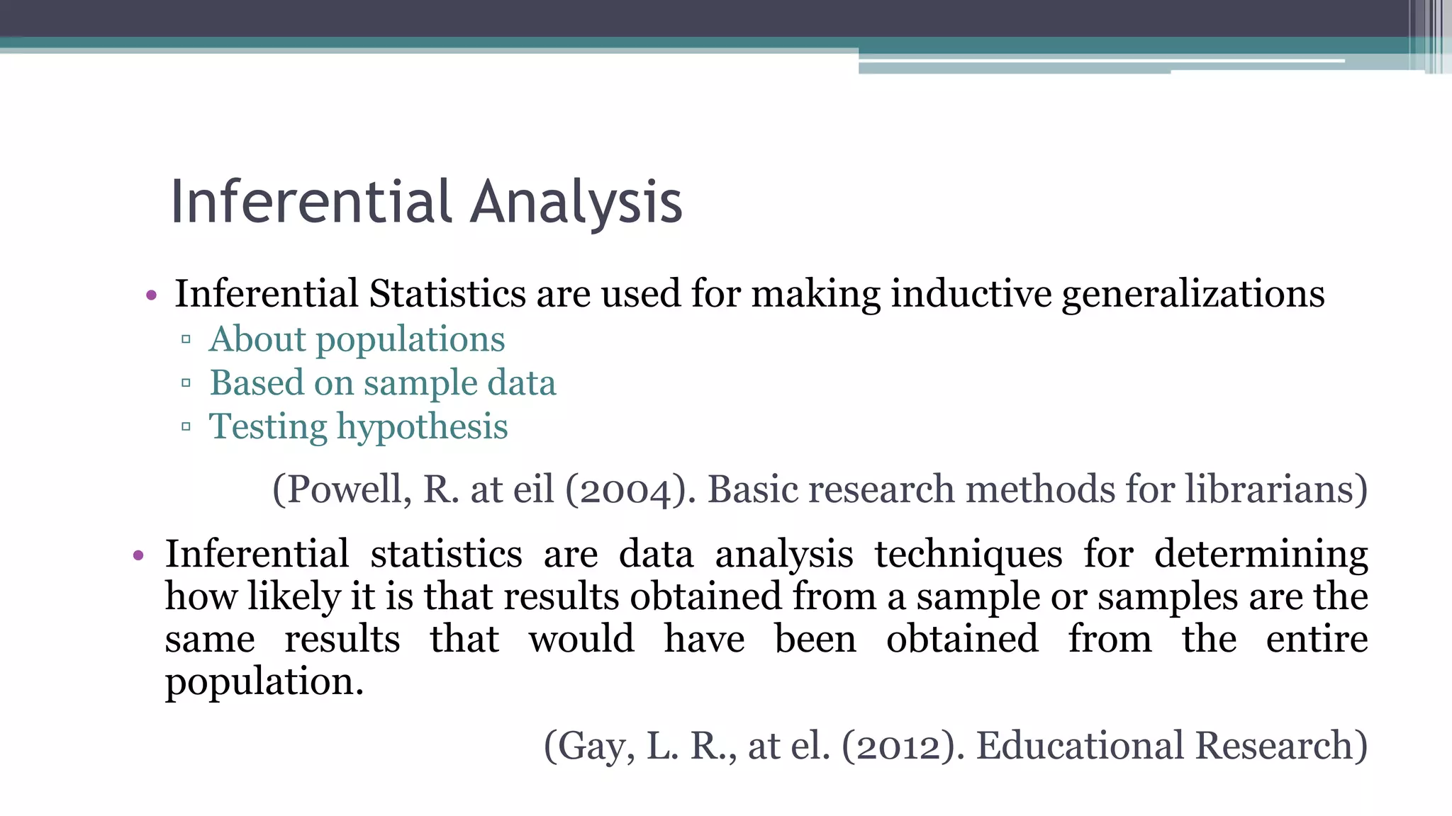 Inferential Analysis
• Inferential Statistics are used for making inductive generalizations
▫ About populations
▫ Based on sample data
▫ Testing hypothesis
(Powell, R. at eil (2004). Basic research methods for librarians)
• Inferential statistics are data analysis techniques for determining
how likely it is that results obtained from a sample or samples are the
same results that would have been obtained from the entire
population.
(Gay, L. R., at el. (2012). Educational Research)
 