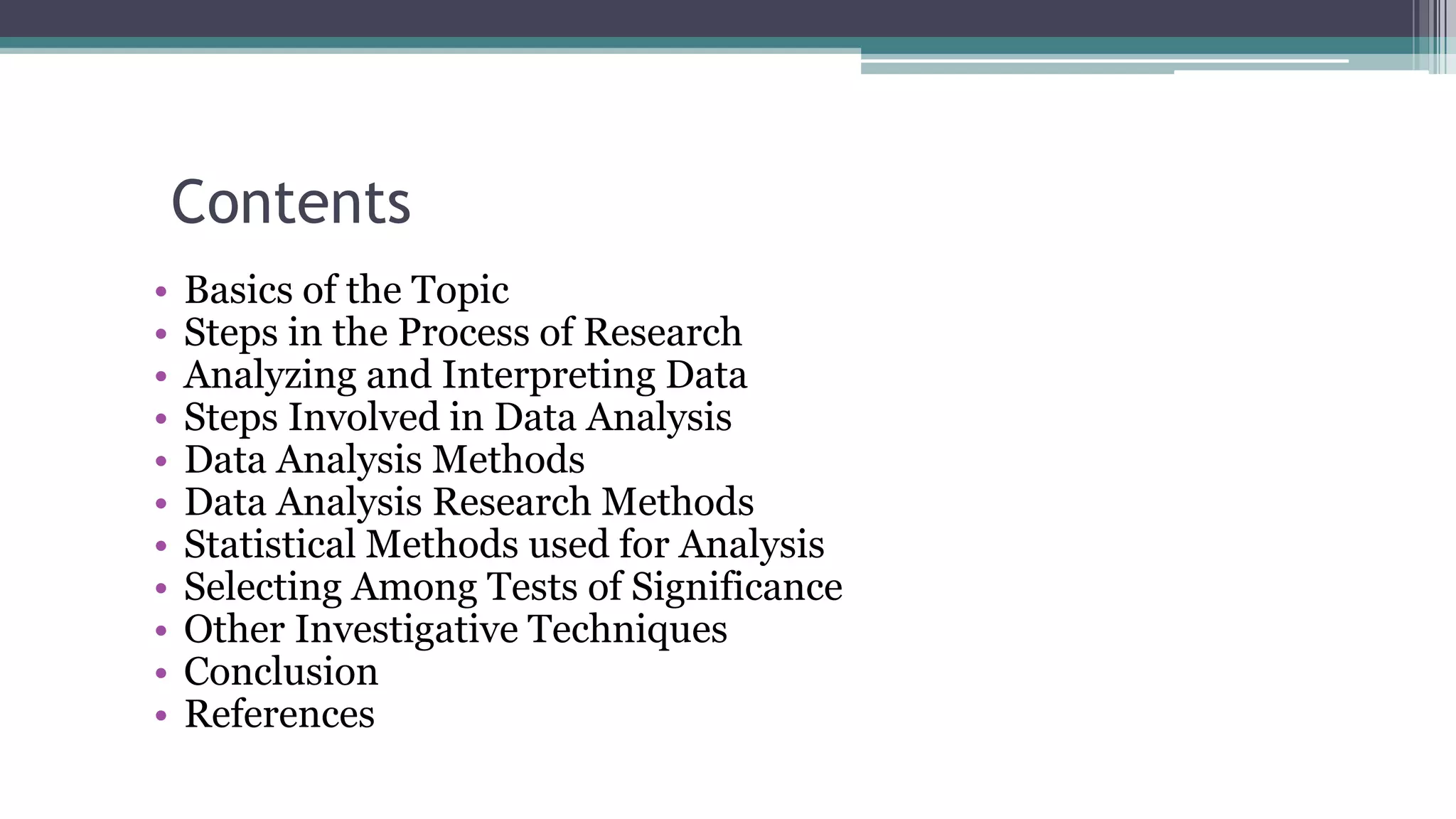 Contents
• Basics of the Topic
• Steps in the Process of Research
• Analyzing and Interpreting Data
• Steps Involved in Data Analysis
• Data Analysis Methods
• Data Analysis Research Methods
• Statistical Methods used for Analysis
• Selecting Among Tests of Significance
• Other Investigative Techniques
• Conclusion
• References
 