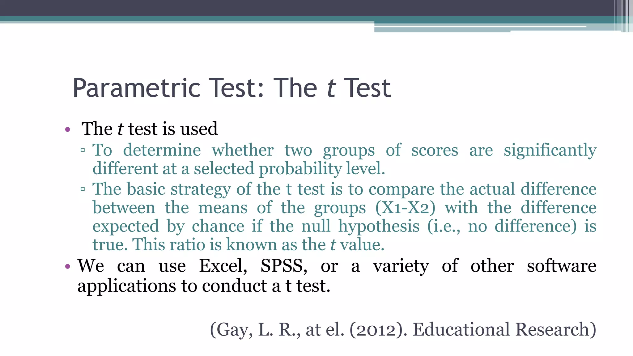 Parametric Test: The t Test
• The t test is used
▫ To determine whether two groups of scores are significantly
different at a selected probability level.
▫ The basic strategy of the t test is to compare the actual difference
between the means of the groups (X1-X2) with the difference
expected by chance if the null hypothesis (i.e., no difference) is
true. This ratio is known as the t value.
• We can use Excel, SPSS, or a variety of other software
applications to conduct a t test.
(Gay, L. R., at el. (2012). Educational Research)
 