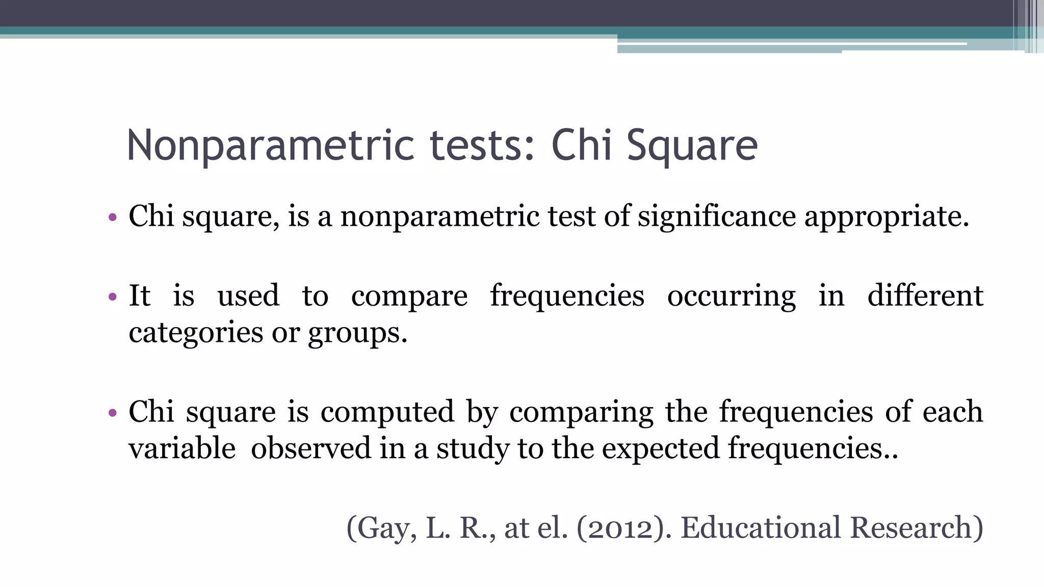 Nonparametric tests: Chi Square
• Chi square, is a nonparametric test of significance appropriate.
• It is used to compare frequencies occurring in different
categories or groups.
• Chi square is computed by comparing the frequencies of each
variable observed in a study to the expected frequencies..
(Gay, L. R., at el. (2012). Educational Research)
 