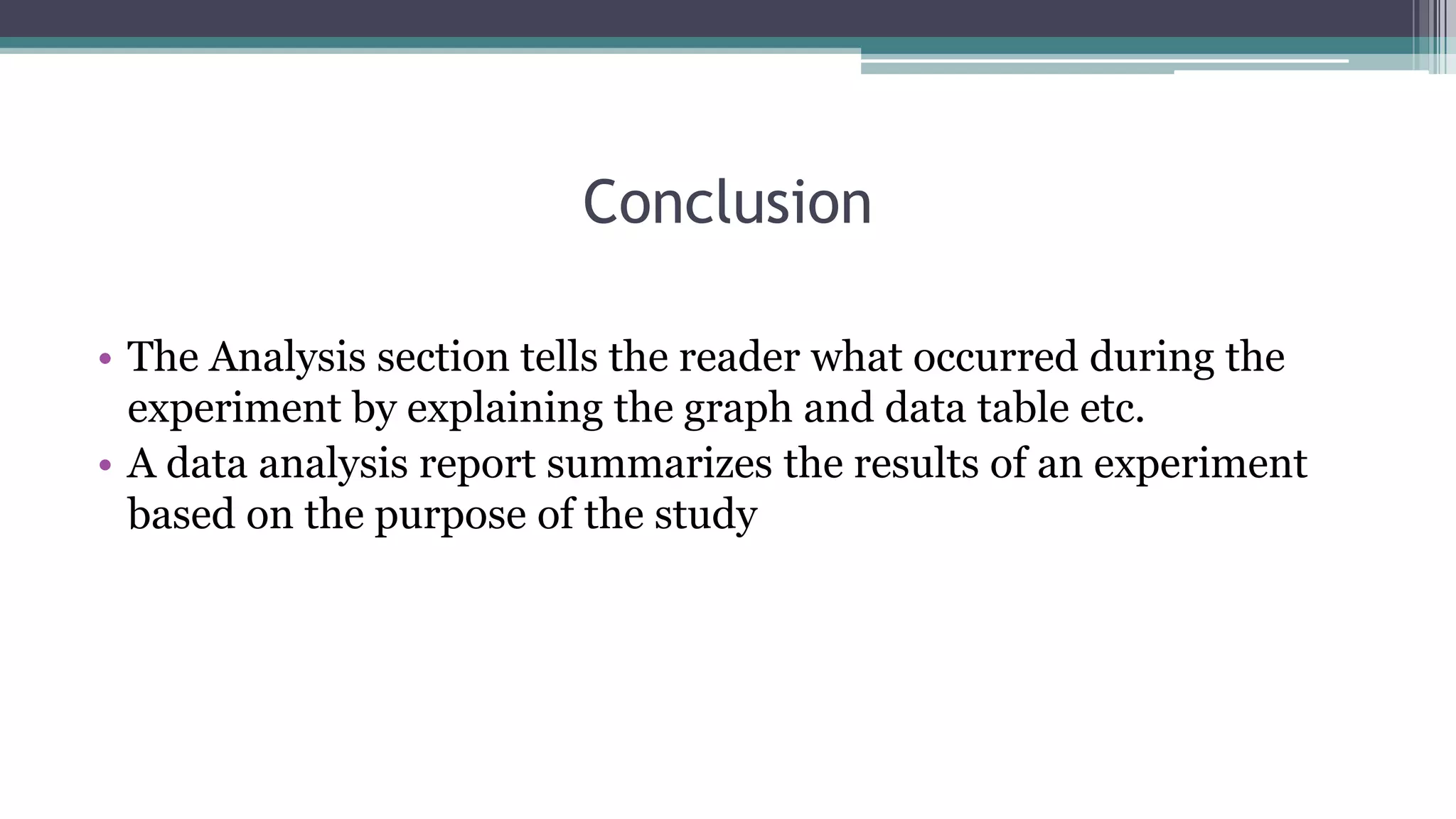 Conclusion
• The Analysis section tells the reader what occurred during the
experiment by explaining the graph and data table etc.
• A data analysis report summarizes the results of an experiment
based on the purpose of the study
 