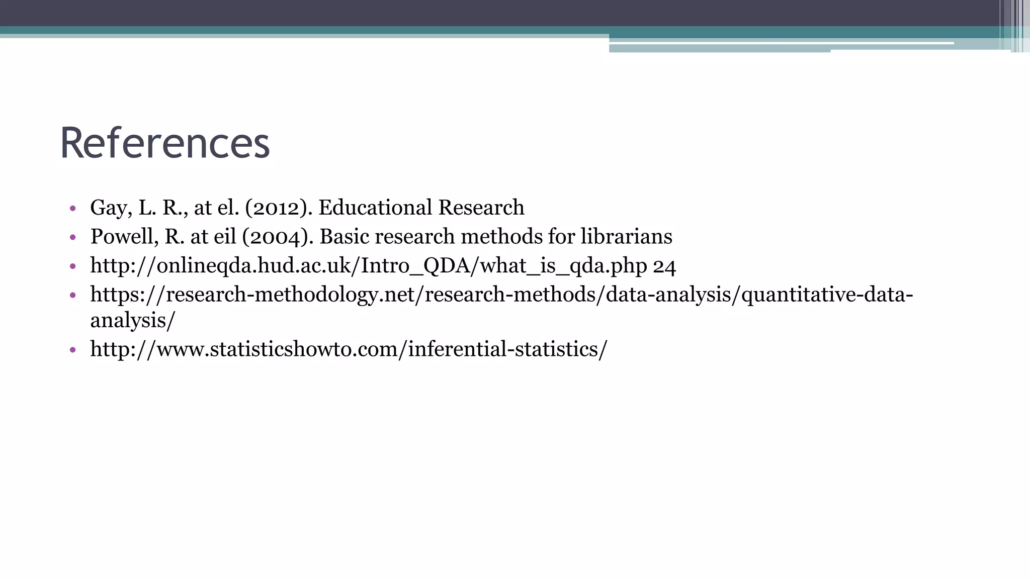 References
• Gay, L. R., at el. (2012). Educational Research
• Powell, R. at eil (2004). Basic research methods for librarians
• http://onlineqda.hud.ac.uk/Intro_QDA/what_is_qda.php 24
• https://research-methodology.net/research-methods/data-analysis/quantitative-data-
analysis/
• http://www.statisticshowto.com/inferential-statistics/
 