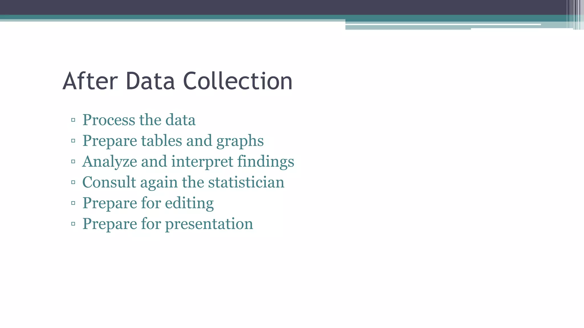 After Data Collection
▫ Process the data
▫ Prepare tables and graphs
▫ Analyze and interpret findings
▫ Consult again the statistician
▫ Prepare for editing
▫ Prepare for presentation
 