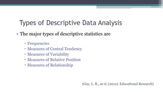 Types of Descriptive Data Analysis
• The major types of descriptive statistics are
 Frequencies
 Measures of Central Tendency
 Measures of Variability
 Measures of Relative Position
 Measures of Relationship
(Gay, L. R., at el. (2012). Educational Research)
 