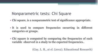 Nonparametric tests: Chi Square
• Chi square, is a nonparametric test of significance appropriate.
• It is used to compare frequencies occurring in different
categories or groups.
• Chi square is computed by comparing the frequencies of each
variable observed in a study to the expected frequencies..
(Gay, L. R., at el. (2012). Educational Research)
 