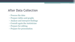 After Data Collection
▫ Process the data
▫ Prepare tables and graphs
▫ Analyze and interpret findings
▫ Consult again the statistician
▫ Prepare for editing
▫ Prepare for presentation
 