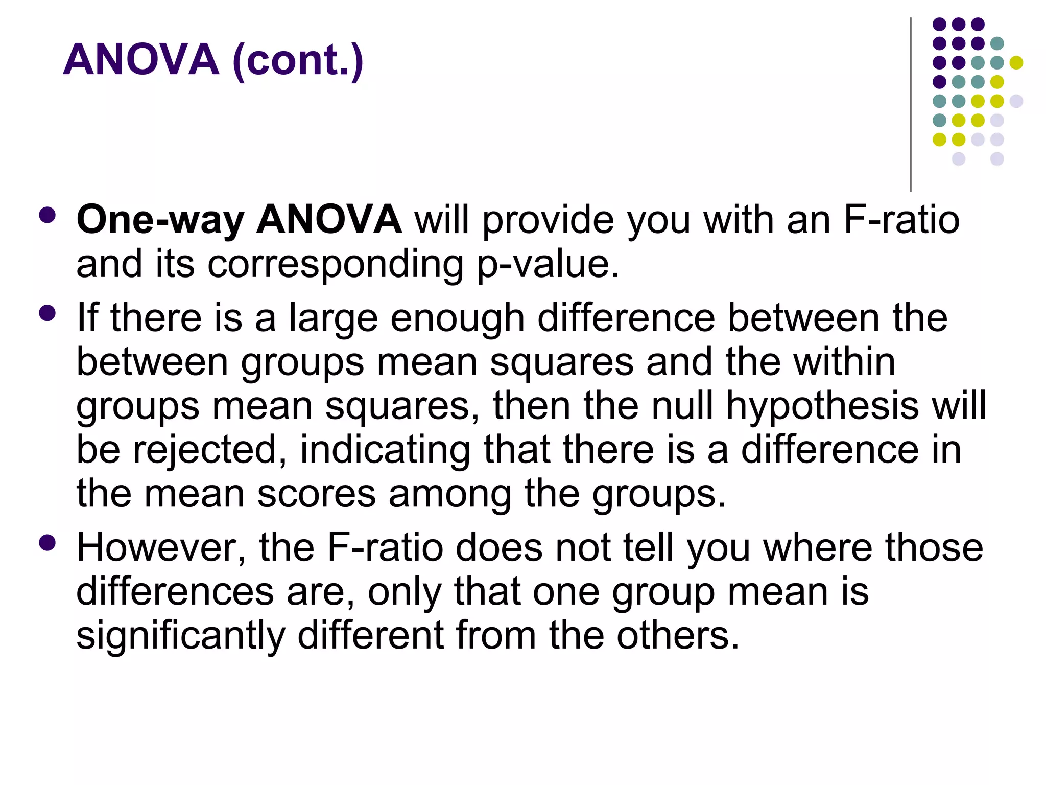 ANOVA (cont.)
 One-way ANOVA will provide you with an F-ratio
and its corresponding p-value.
 If there is a large enough difference between the
between groups mean squares and the within
groups mean squares, then the null hypothesis will
be rejected, indicating that there is a difference in
the mean scores among the groups.
 However, the F-ratio does not tell you where those
differences are, only that one group mean is
significantly different from the others.
 