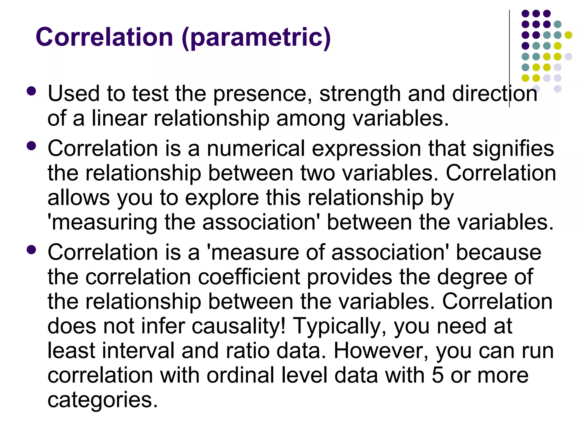 Correlation (parametric)
 Used to test the presence, strength and direction
of a linear relationship among variables.
 Correlation is a numerical expression that signifies
the relationship between two variables. Correlation
allows you to explore this relationship by
'measuring the association' between the variables.
 Correlation is a 'measure of association' because
the correlation coefficient provides the degree of
the relationship between the variables. Correlation
does not infer causality! Typically, you need at
least interval and ratio data. However, you can run
correlation with ordinal level data with 5 or more
categories.
 