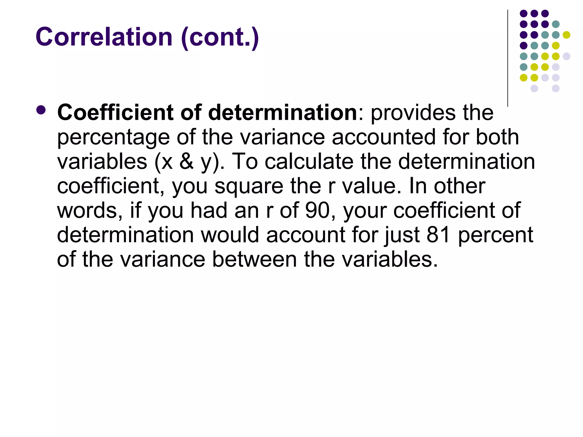 Correlation (cont.)
 Coefficient of determination: provides the
percentage of the variance accounted for both
variables (x & y). To calculate the determination
coefficient, you square the r value. In other
words, if you had an r of 90, your coefficient of
determination would account for just 81 percent
of the variance between the variables.
 