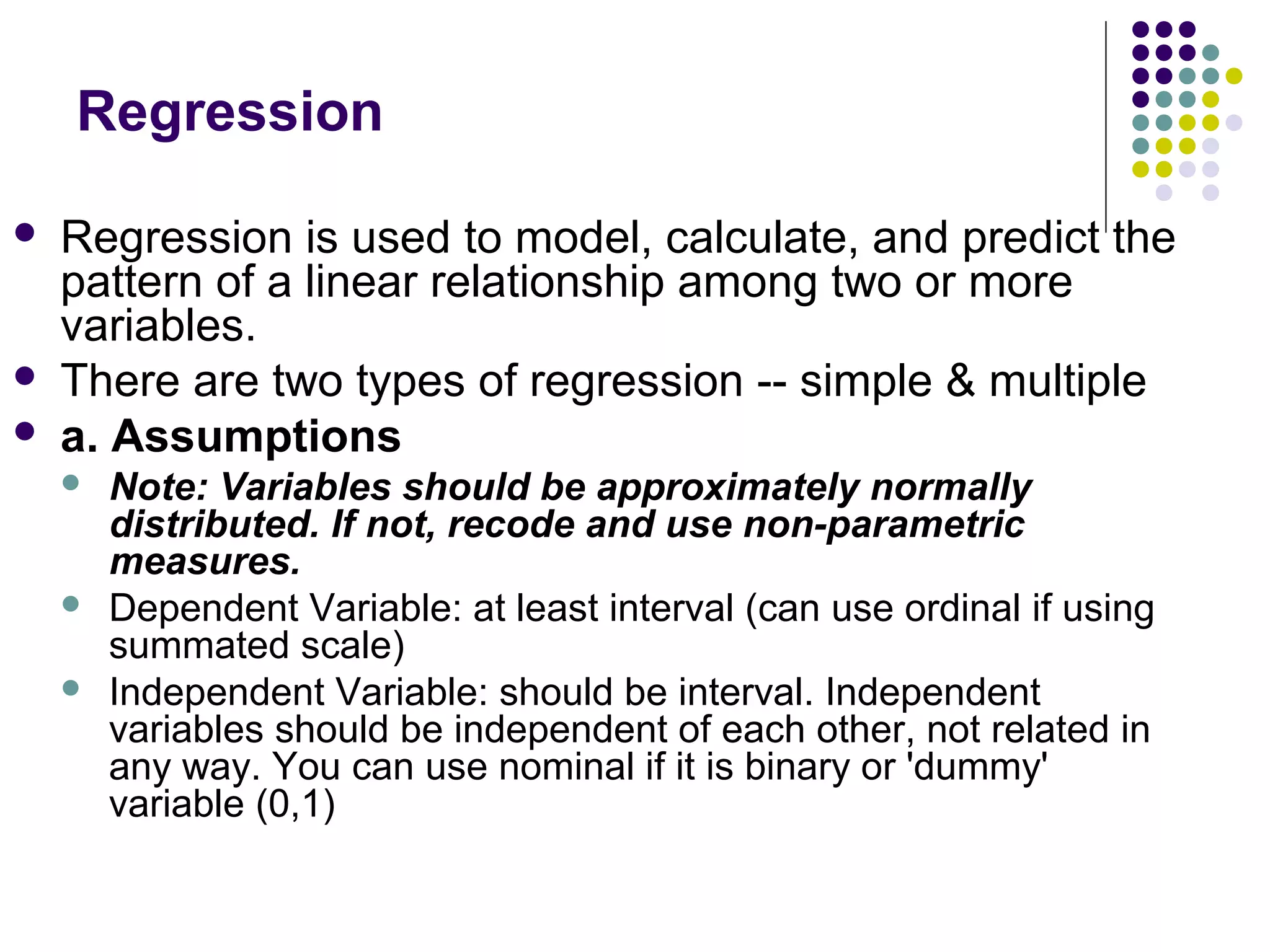 Regression
 Regression is used to model, calculate, and predict the
pattern of a linear relationship among two or more
variables.
 There are two types of regression -- simple & multiple
 a. Assumptions
 Note: Variables should be approximately normally
distributed. If not, recode and use non-parametric
measures.
 Dependent Variable: at least interval (can use ordinal if using
summated scale)
 Independent Variable: should be interval. Independent
variables should be independent of each other, not related in
any way. You can use nominal if it is binary or 'dummy'
variable (0,1)
 