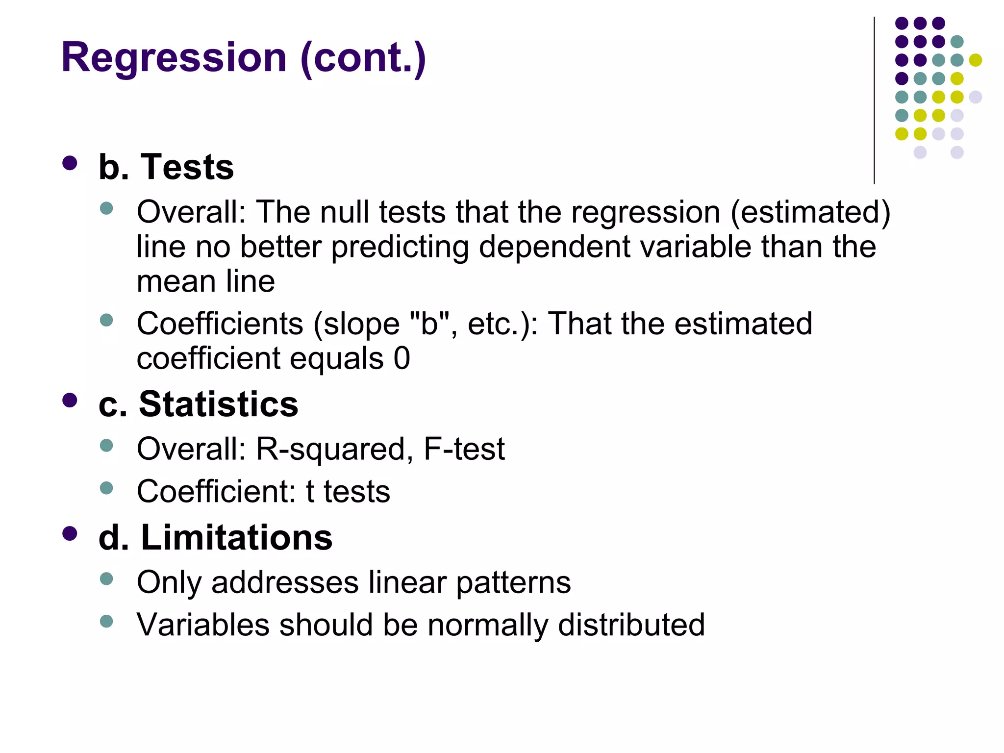 Regression (cont.)
 b. Tests
 Overall: The null tests that the regression (estimated)
line no better predicting dependent variable than the
mean line
 Coefficients (slope "b", etc.): That the estimated
coefficient equals 0
 c. Statistics
 Overall: R-squared, F-test
 Coefficient: t tests
 d. Limitations
 Only addresses linear patterns
 Variables should be normally distributed
 