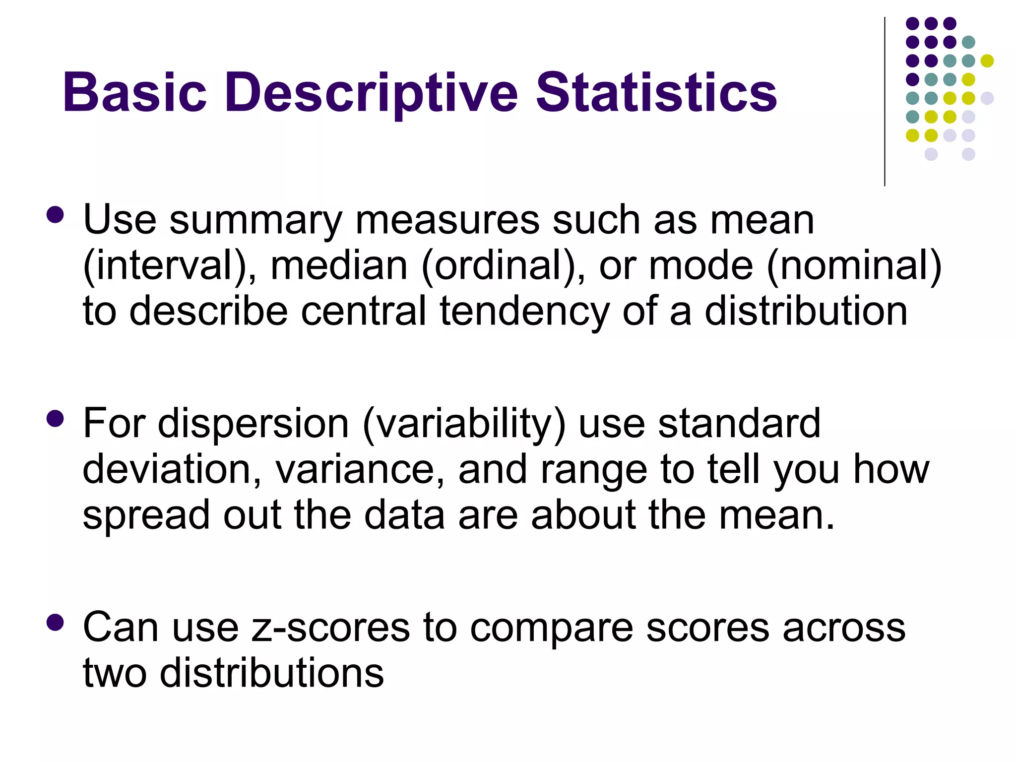 Basic Descriptive Statistics
 Use summary measures such as mean
(interval), median (ordinal), or mode (nominal)
to describe central tendency of a distribution
 For dispersion (variability) use standard
deviation, variance, and range to tell you how
spread out the data are about the mean.
 Can use z-scores to compare scores across
two distributions
 