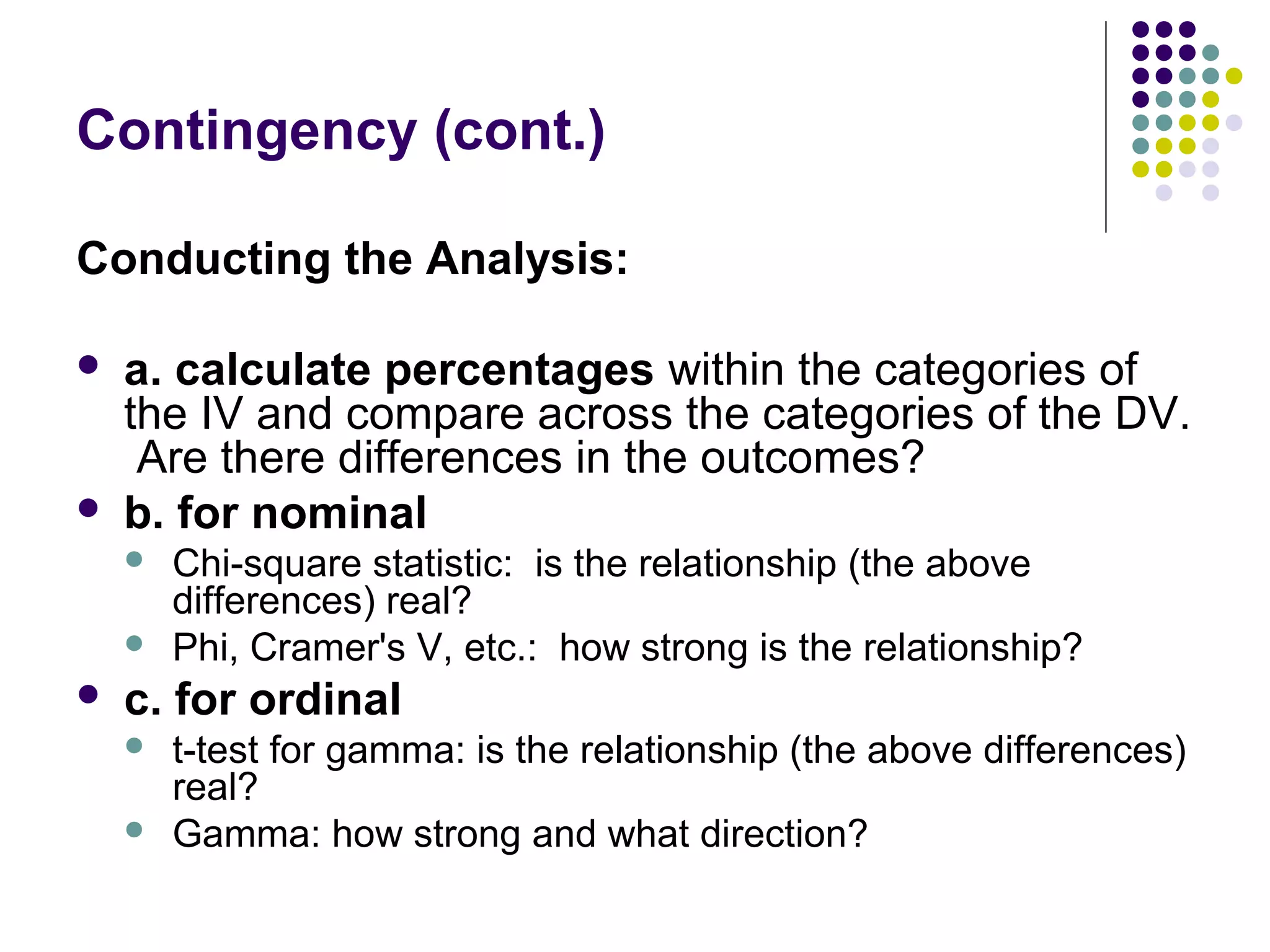 Contingency (cont.)
Conducting the Analysis:
 a. calculate percentages within the categories of
the IV and compare across the categories of the DV.
Are there differences in the outcomes?
 b. for nominal
 Chi-square statistic: is the relationship (the above
differences) real?
 Phi, Cramer's V, etc.: how strong is the relationship?
 c. for ordinal
 t-test for gamma: is the relationship (the above differences)
real?
 Gamma: how strong and what direction?
 