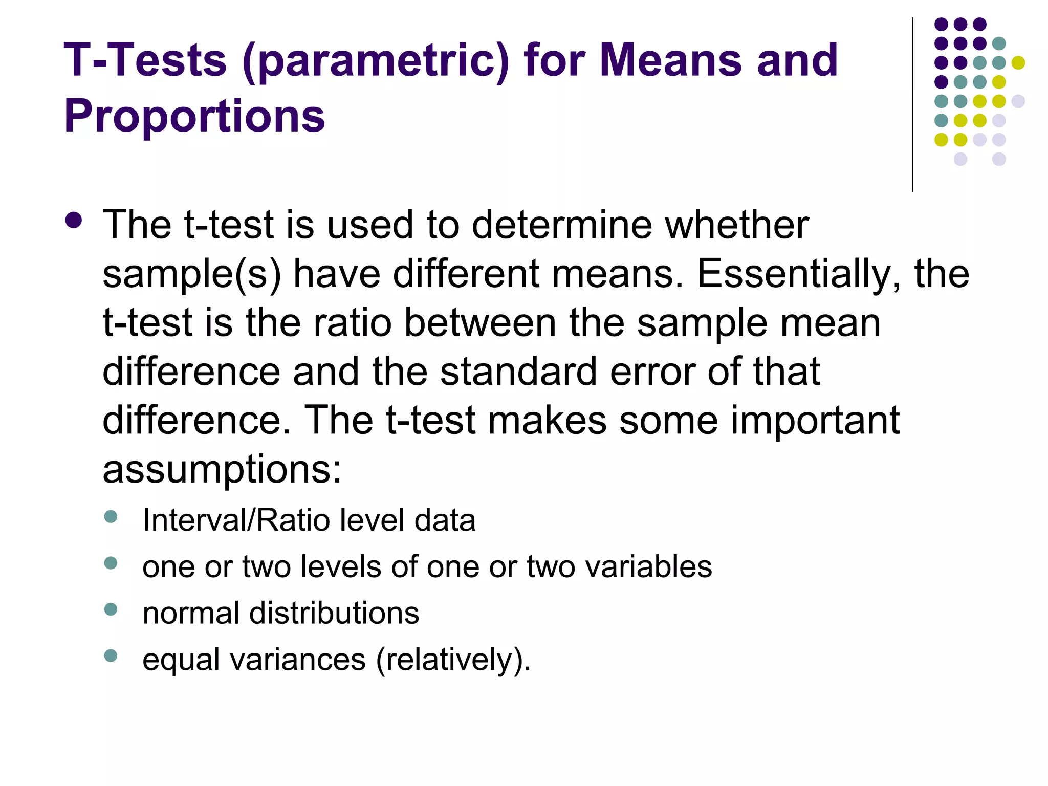 T-Tests (parametric) for Means and
Proportions
 The t-test is used to determine whether
sample(s) have different means. Essentially, the
t-test is the ratio between the sample mean
difference and the standard error of that
difference. The t-test makes some important
assumptions:
 Interval/Ratio level data
 one or two levels of one or two variables
 normal distributions
 equal variances (relatively).
 