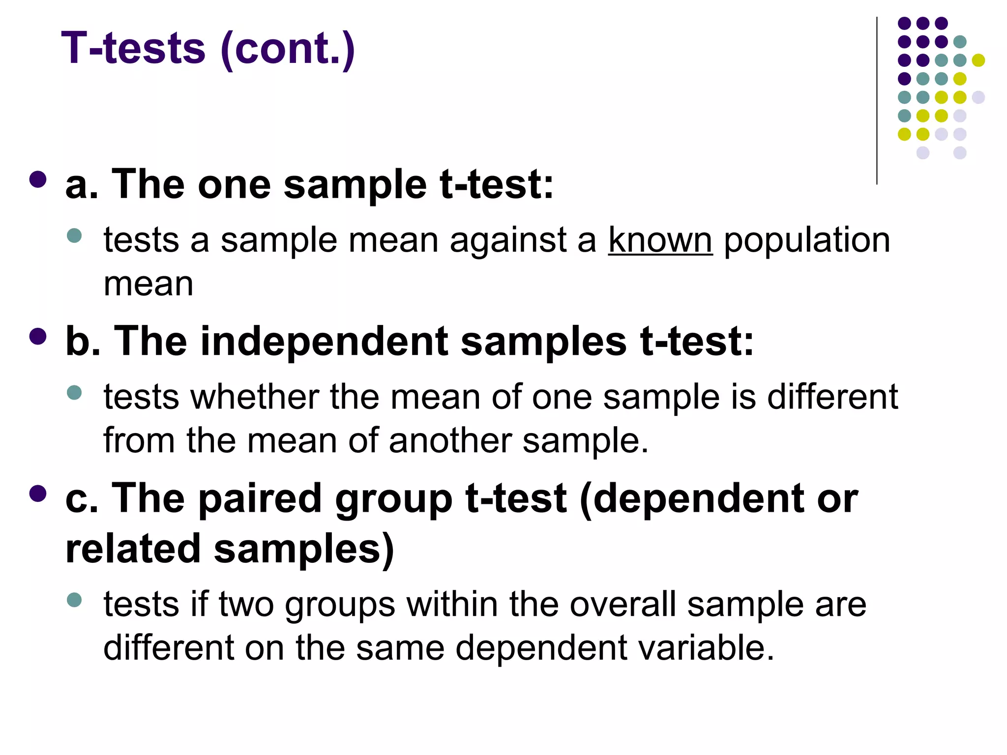 T-tests (cont.)
 a. The one sample t-test:
 tests a sample mean against a known population
mean
 b. The independent samples t-test:
 tests whether the mean of one sample is different
from the mean of another sample.
 c. The paired group t-test (dependent or
related samples)
 tests if two groups within the overall sample are
different on the same dependent variable.
 