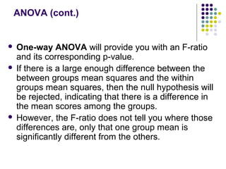 ANOVA (cont.)
 One-way ANOVA will provide you with an F-ratio
and its corresponding p-value.
 If there is a large enough difference between the
between groups mean squares and the within
groups mean squares, then the null hypothesis will
be rejected, indicating that there is a difference in
the mean scores among the groups.
 However, the F-ratio does not tell you where those
differences are, only that one group mean is
significantly different from the others.
 