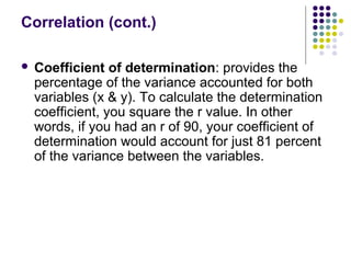 Correlation (cont.)
 Coefficient of determination: provides the
percentage of the variance accounted for both
variables (x & y). To calculate the determination
coefficient, you square the r value. In other
words, if you had an r of 90, your coefficient of
determination would account for just 81 percent
of the variance between the variables.
 