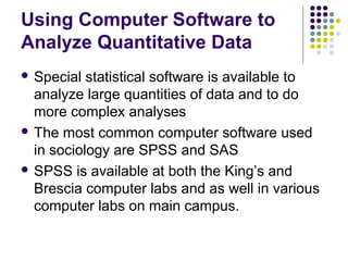 Using Computer Software to
Analyze Quantitative Data
 Special statistical software is available to
analyze large quantities of data and to do
more complex analyses
 The most common computer software used
in sociology are SPSS and SAS
 SPSS is available at both the King’s and
Brescia computer labs and as well in various
computer labs on main campus.
 
